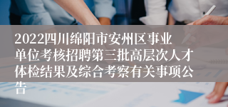 2022四川绵阳市安州区事业单位考核招聘第三批高层次人才体检结果及综合考察有关事项公告