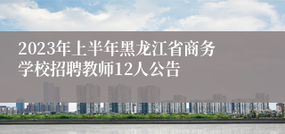 2023年上半年黑龙江省商务学校招聘教师12人公告