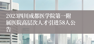 2023四川成都医学院第一附属医院高层次人才引进58人公告