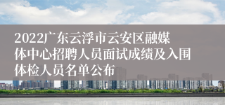 2022广东云浮市云安区融媒体中心招聘人员面试成绩及入围体检人员名单公布