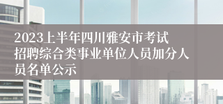 2023上半年四川雅安市考试招聘综合类事业单位人员加分人员名单公示