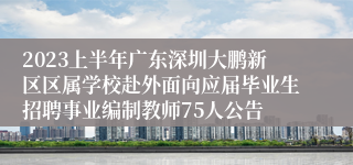 2023上半年广东深圳大鹏新区区属学校赴外面向应届毕业生招聘事业编制教师75人公告