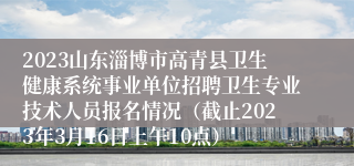 2023山东淄博市高青县卫生健康系统事业单位招聘卫生专业技术人员报名情况（截止2023年3月16日上午10点）