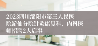 2023四川绵阳市第三人民医院游仙分院针灸康复科、内科医师招聘2人启事