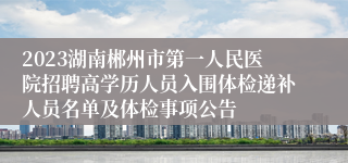 2023湖南郴州市第一人民医院招聘高学历人员入围体检递补人员名单及体检事项公告