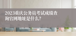 2023重庆公务员考试成绩查询官网地址是什么？