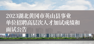 2023湖北黄冈市英山县事业单位招聘高层次人才加试成绩和面试公告