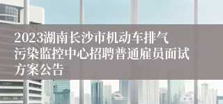 2023湖南长沙市机动车排气污染监控中心招聘普通雇员面试方案公告