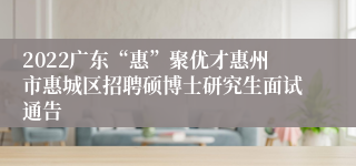 2022广东“惠”聚优才惠州市惠城区招聘硕博士研究生面试通告