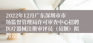 2022年12月广东深圳市市场监督管理局许可审查中心招聘医疗器械注册审评员（员额）拟聘公示