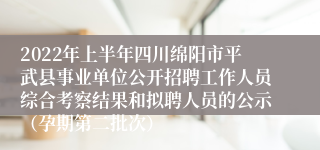 2022年上半年四川绵阳市平武县事业单位公开招聘工作人员综合考察结果和拟聘人员的公示（孕期第二批次）