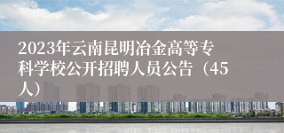 2023年云南昆明冶金高等专科学校公开招聘人员公告（45人）