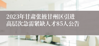 2023年甘肃张掖甘州区引进高层次急需紧缺人才85人公告