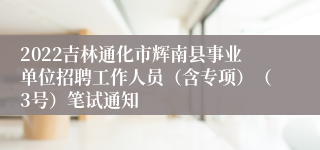 2022吉林通化市辉南县事业单位招聘工作人员（含专项）（3号）笔试通知