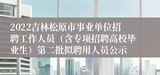 2022吉林松原市事业单位招聘工作人员（含专项招聘高校毕业生）第二批拟聘用人员公示