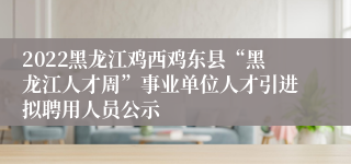 2022黑龙江鸡西鸡东县“黑龙江人才周”事业单位人才引进拟聘用人员公示 