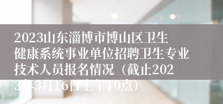 2023山东淄博市博山区卫生健康系统事业单位招聘卫生专业技术人员报名情况（截止2023年3月16日上午10点）