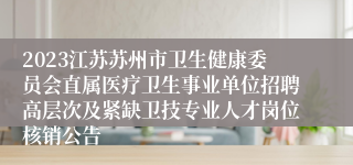 2023江苏苏州市卫生健康委员会直属医疗卫生事业单位招聘高层次及紧缺卫技专业人才岗位核销公告