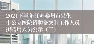 2021下半年江苏泰州市兴化市公立医院招聘备案制工作人员拟聘用人员公示（三）