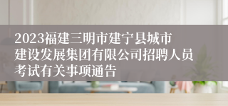 2023福建三明市建宁县城市建设发展集团有限公司招聘人员考试有关事项通告