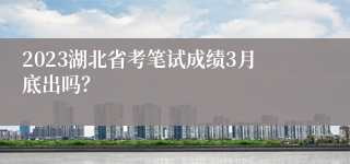 2023湖北省考笔试成绩3月底出吗？