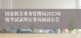 国家机关事务管理局2023年度考试录用公务员面试公告