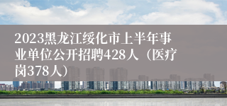 2023黑龙江绥化市上半年事业单位公开招聘428人（医疗岗378人）