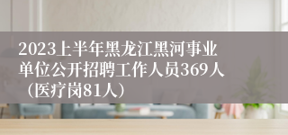 2023上半年黑龙江黑河事业单位公开招聘工作人员369人（医疗岗81人）