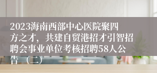 2023海南西部中心医院聚四方之才，共建自贸港招才引智招聘会事业单位考核招聘58人公告 （二）