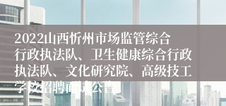2022山西忻州市场监管综合行政执法队、卫生健康综合行政执法队、文化研究院、高级技工学校招聘面试公告
