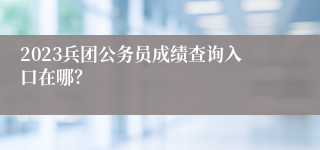 2023兵团公务员成绩查询入口在哪？