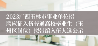 2023广西玉林市事业单位招聘应征入伍普通高校毕业生（玉州区岗位）拟带编入伍人选公示