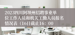 2023四川阿坝州招聘事业单位工作人员和机关工勤人员报名情况表（16日截止16：00）