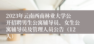 2023年云南西南林业大学公开招聘男生公寓辅导员、女生公寓辅导员及管理人员公告（12人）