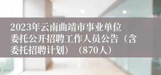 2023年云南曲靖市事业单位委托公开招聘工作人员公告（含委托招聘计划）（870人）