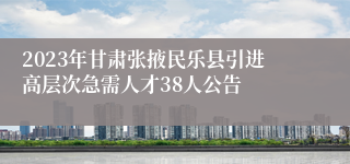 2023年甘肃张掖民乐县引进高层次急需人才38人公告