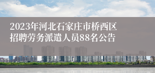 2023年河北石家庄市桥西区招聘劳务派遣人员88名公告