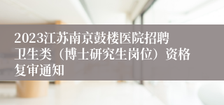 2023江苏南京鼓楼医院招聘卫生类（博士研究生岗位）资格复审通知