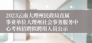 2023云南大理州民政局直属事业单位大理州社会事务服务中心考核招聘拟聘用人员公示