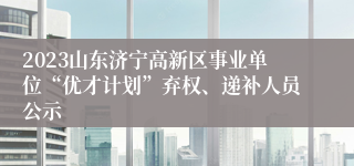 2023山东济宁高新区事业单位“优才计划”弃权、递补人员公示