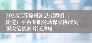 2023江苏徐州沛县招聘镇（街道）平台专职劳动保障协理员领取笔试准考证通知