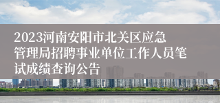 2023河南安阳市北关区应急管理局招聘事业单位工作人员笔试成绩查询公告