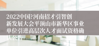 2022中国?河南招才引智创新发展大会平顶山市新华区事业单位引进高层次人才面试资格确认公告