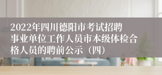 2022年四川德阳市考试招聘事业单位工作人员市本级体检合格人员的聘前公示（四）