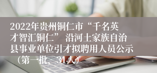 2022年贵州铜仁市“千名英才智汇铜仁” 沿河土家族自治县事业单位引才拟聘用人员公示 （第一批，31人）