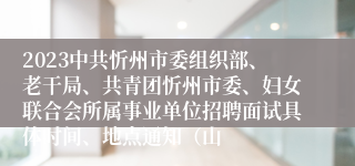 2023中共忻州市委组织部、老干局、共青团忻州市委、妇女联合会所属事业单位招聘面试具体时间、地点通知（山