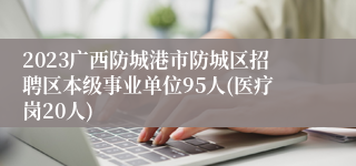 2023广西防城港市防城区招聘区本级事业单位95人(医疗岗20人)