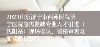 2023山东济宁市西苑医院济宁医院急需紧缺专业人才引进（沈阳站）现场确认、资格审查及面谈面试公告