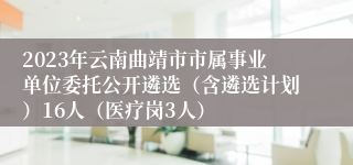 2023年云南曲靖市市属事业单位委托公开遴选（含遴选计划）16人（医疗岗3人）