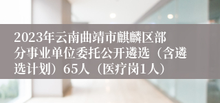 2023年云南曲靖市麒麟区部分事业单位委托公开遴选（含遴选计划）65人（医疗岗1人）